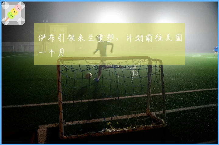 伊布引领米兰重塑，计划前往美国一个月
