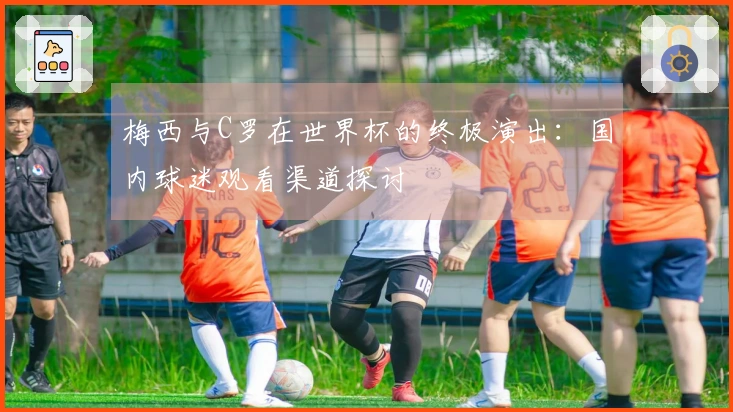 梅西与C罗在世界杯的终极演出：国内球迷观看渠道探讨