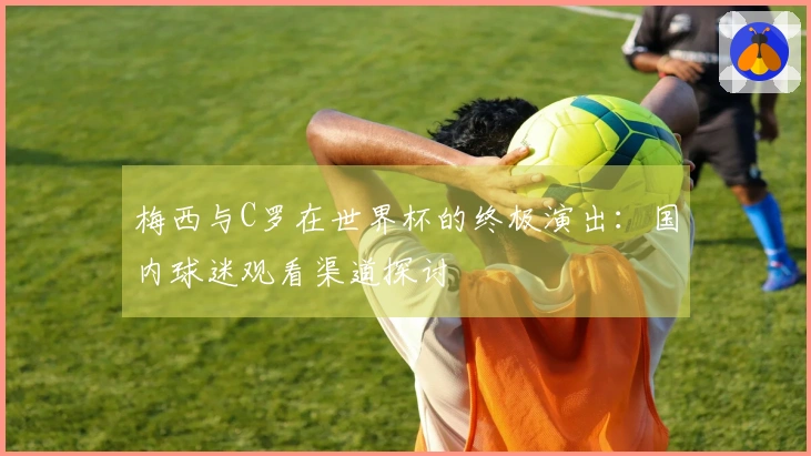 梅西与C罗在世界杯的终极演出：国内球迷观看渠道探讨