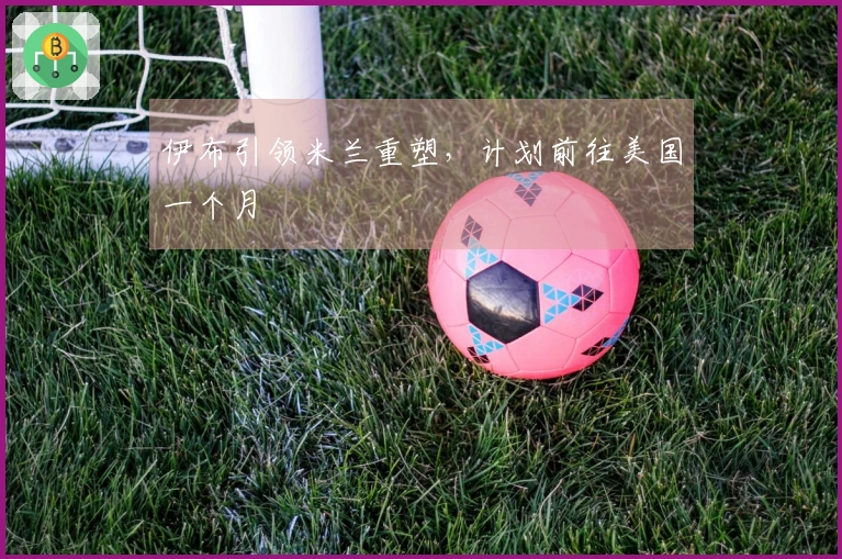 伊布引领米兰重塑，计划前往美国一个月